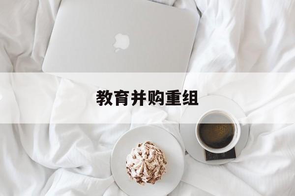 邯郸市教育并购重组(近年并购重组经典案例)